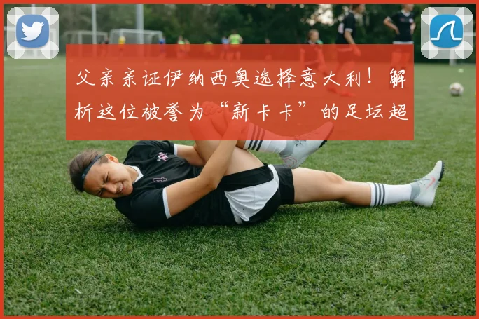 父亲亲证伊纳西奥选择意大利!解析这位被誉为“新卡卡”的足坛超新星