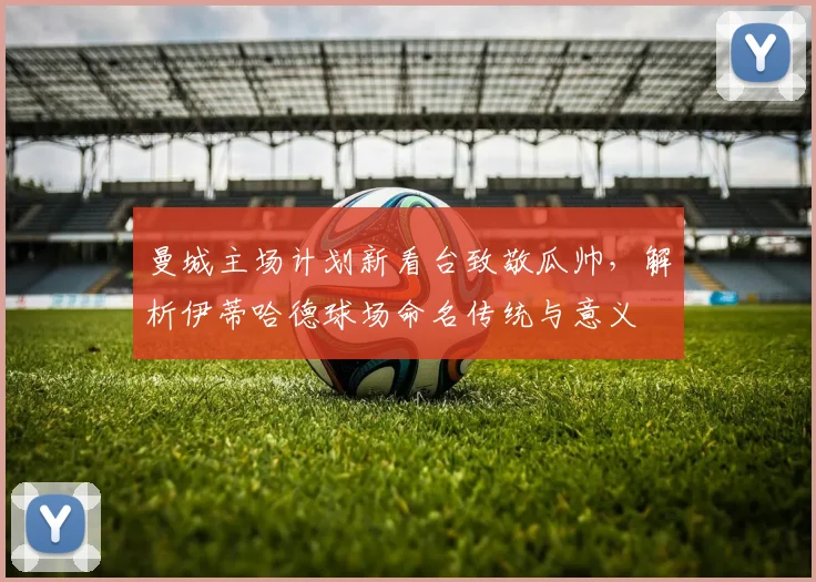 曼城主场计划新看台致敬瓜帅，解析伊蒂哈德球场命名传统与意义