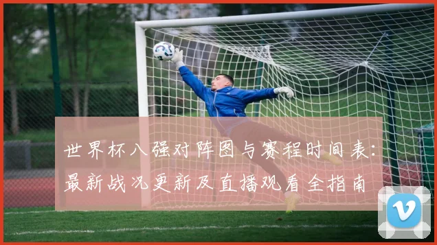 世界杯八强对阵图与赛程时间表：最新战况更新及直播观看全指南
