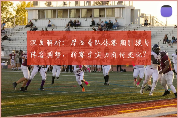 深度解析：摩洛哥队休赛期引援与阵容调整，新赛季实力有何变化？