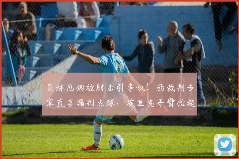 贝林厄姆被肘击引争议!西裁判专家直言漏判点球,埃里克手臂抬起成焦点