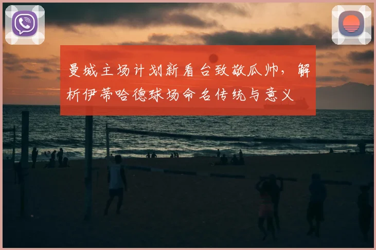 曼城主场计划新看台致敬瓜帅,解析伊蒂哈德球场命名传统与意义