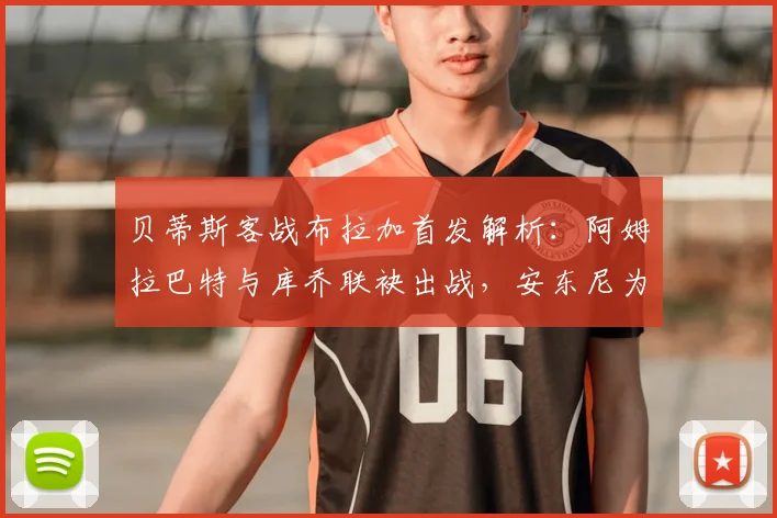 贝蒂斯客战布拉加首发解析：阿姆拉巴特与库乔联袂出战，安东尼为何替补待命？